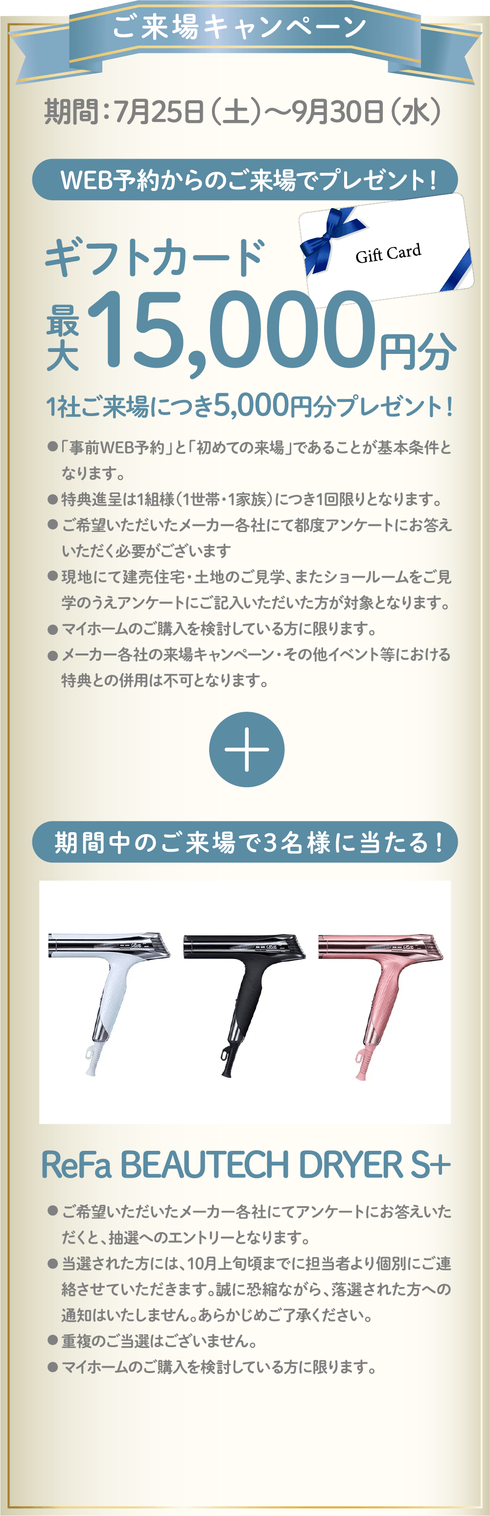 ご来場キャンペーン 期間：7月25日（土）〜9月30日（水） WEB予約からのご来場でギフトカード最大15,000円分プレゼント！期間中のご来場で3名様にReFa BEAUTECH DRYER S+が当たる！